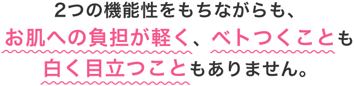2つの機能性をもちながらも、お肌への負担が軽く、べトつくことも白く目立つこともありません。