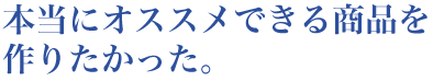 本当にオススメできる商品を作りたかった。