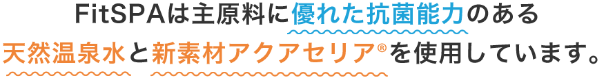 FitSPAは主原料に優れた抗菌能力のある天然温泉水と新素材アクアセリア®を使用しています。